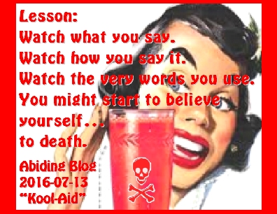 Lesson: Whatch what you say. Watch how you say it. Watch the very words you use. You might start to believe yourself...to death. #HowWeThink #WhatWeSay #AbidingBlog2016KoolAid